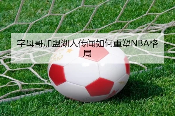 字母哥加盟湖人传闻如何重塑NBA格局